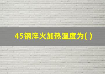 45钢淬火加热温度为( )